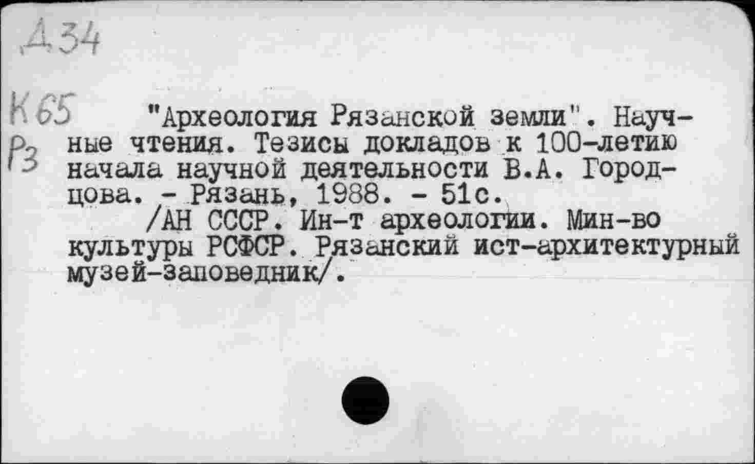 ﻿і 54
h b5 "Археология Рязанской земли". Науч-р2 ные чтения. Тезисы докладов к 100-летию ’5 начала научной деятельности В.А. Город-цова. -Рязань, 1988. - 51с.
/АН СССР. Ин-т археологии. Мин-во культуры РСФСР. Рязанский ист-архитектурный музей-заповедник/.